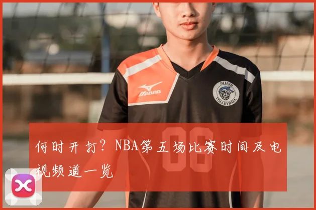 何时开打？NBA第五场比赛时间及电视频道一览