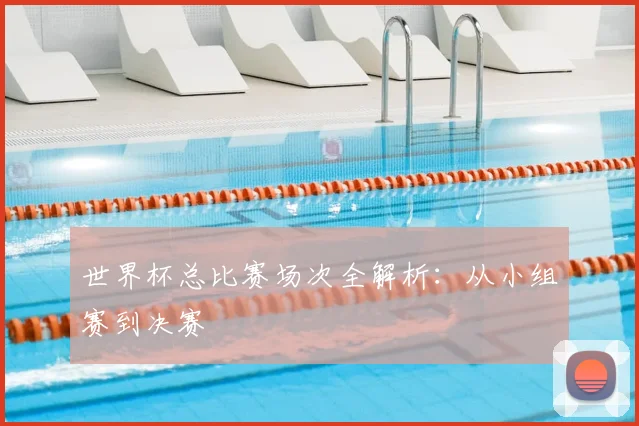 世界杯总比赛场次全解析：从小组赛到决赛