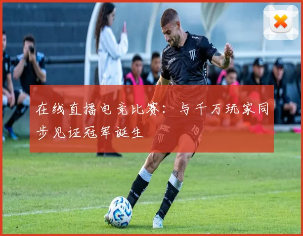 在线直播电竞比赛：与千万玩家同步见证冠军诞生