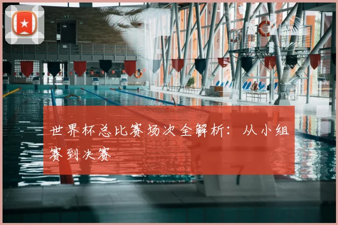 世界杯总比赛场次全解析：从小组赛到决赛