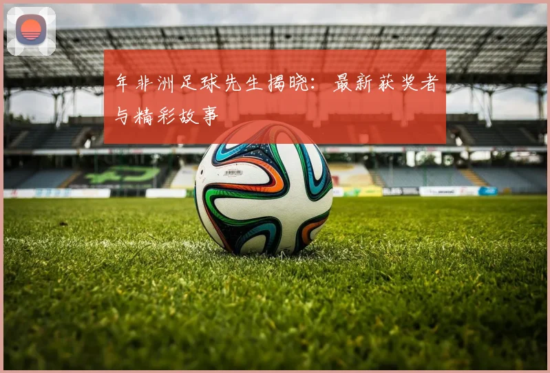 年非洲足球先生揭晓：最新获奖者与精彩故事